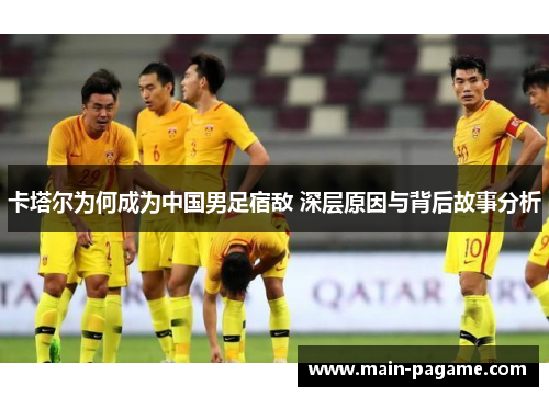 卡塔尔为何成为中国男足宿敌 深层原因与背后故事分析