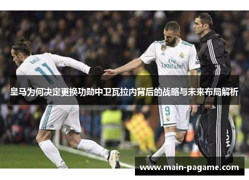 皇马为何决定更换功勋中卫瓦拉内背后的战略与未来布局解析 皇马为何决定更换功勋中卫瓦拉内背后的战略与未来布局解析