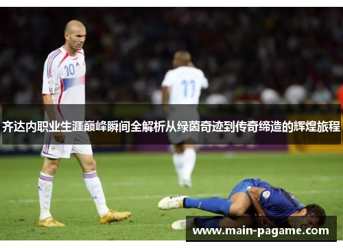 齐达内职业生涯巅峰瞬间全解析从绿茵奇迹到传奇缔造的辉煌旅程 齐达内职业生涯巅峰瞬间全解析从绿茵奇迹到传奇缔造的辉煌旅程